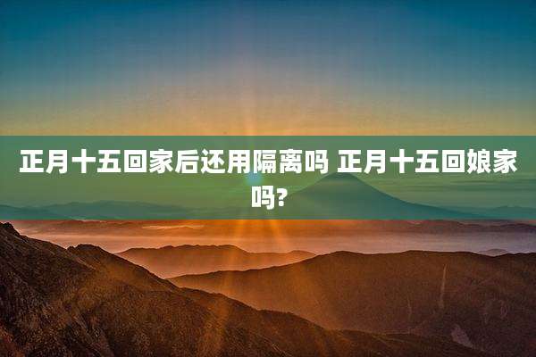正月十五回家后还用隔离吗 正月十五回娘家吗?