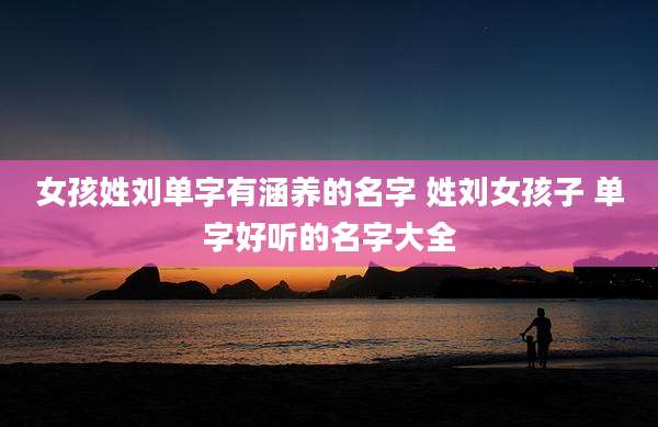 女孩姓刘单字有涵养的名字 姓刘女孩子 单字好听的名字大全