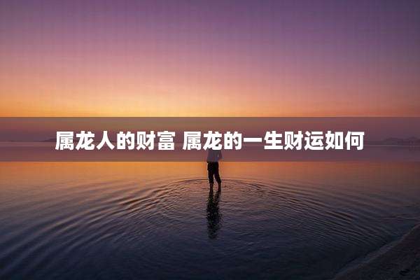 属龙人的财富 属龙的一生财运如何