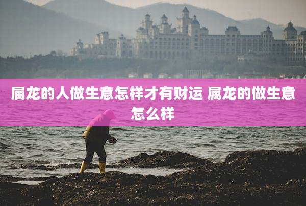 属龙的人做生意怎样才有财运 属龙的做生意怎么样