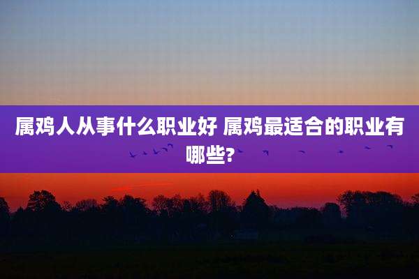 属鸡人从事什么职业好 属鸡最适合的职业有哪些?