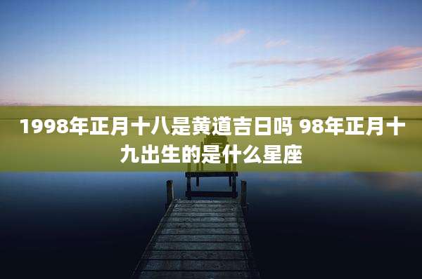 1998年正月十八是黄道吉日吗 98年正月十九出生的是什么星座