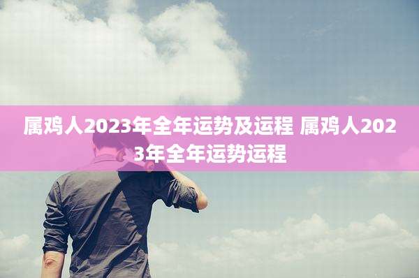属鸡人2023年全年运势及运程 属鸡人2023年全年运势运程