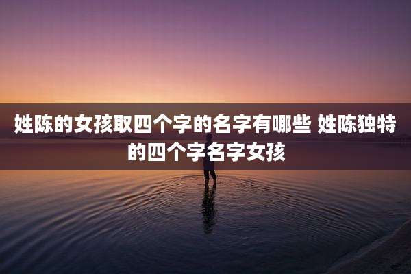 姓陈的女孩取四个字的名字有哪些 姓陈独特的四个字名字女孩
