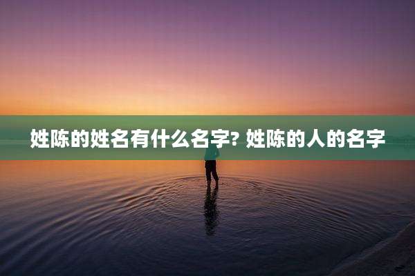 姓陈的姓名有什么名字? 姓陈的人的名字