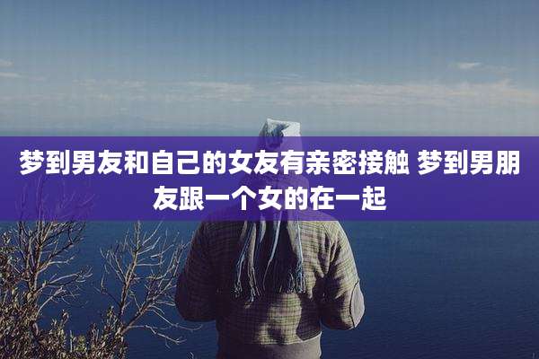 梦到男友和自己的女友有亲密接触 梦到男朋友跟一个女的在一起