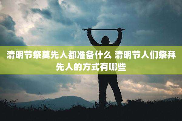 清明节祭奠先人都准备什么 清明节人们祭拜先人的方式有哪些