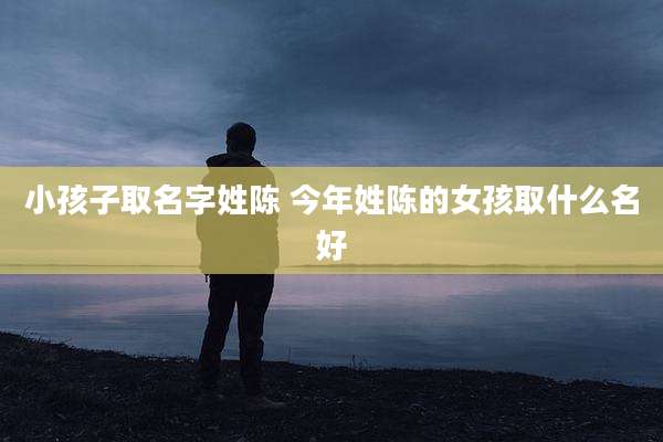 小孩子取名字姓陈 今年姓陈的女孩取什么名好