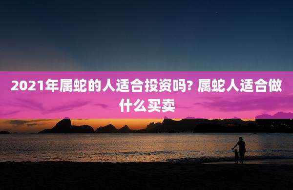 2021年属蛇的人适合投资吗? 属蛇人适合做什么买卖