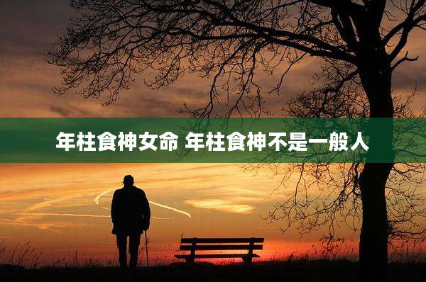 年柱食神女命 年柱食神不是一般人