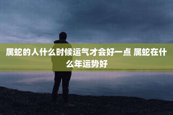 属蛇的人什么时候运气才会好一点 属蛇在什么年运势好