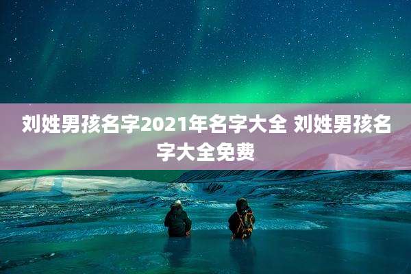 刘姓男孩名字2021年名字大全 刘姓男孩名字大全免费