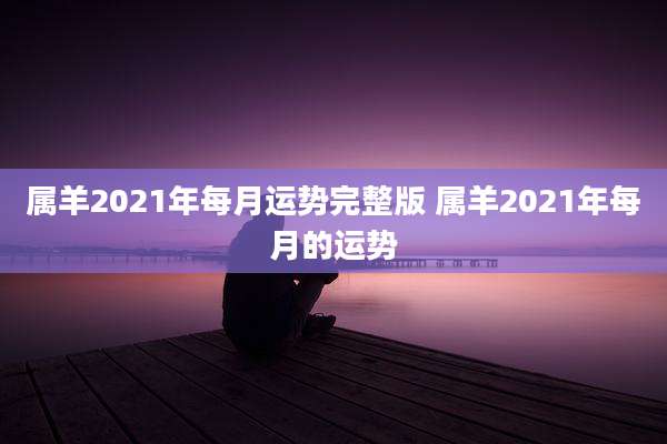 属羊2021年每月运势完整版 属羊2021年每月的运势