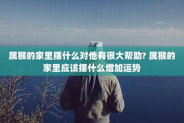 属猴的家里摆什么对他有很大帮助? 属猴的家里应该摆什么增加运势