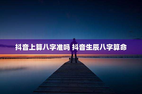 抖音上算八字准吗 抖音生辰八字算命