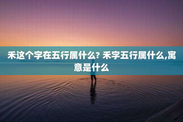 禾这个字在五行属什么? 禾字五行属什么,寓意是什么