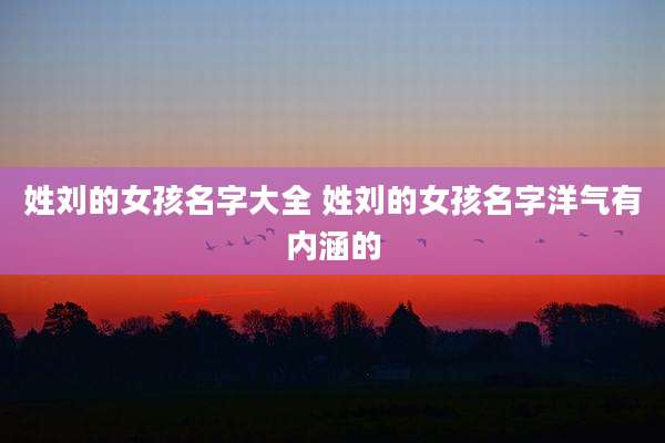 姓刘的女孩名字大全 姓刘的女孩名字洋气有内涵的