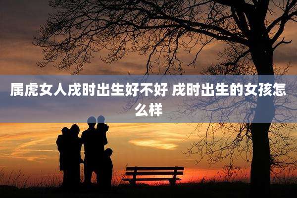 属虎女人戌时出生好不好 戌时出生的女孩怎么样