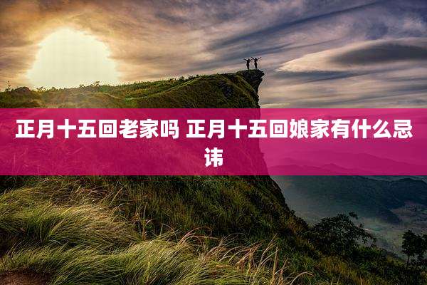 正月十五回老家吗 正月十五回娘家有什么忌讳