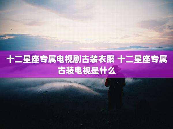 十二星座专属电视剧古装衣服 十二星座专属古装电视是什么