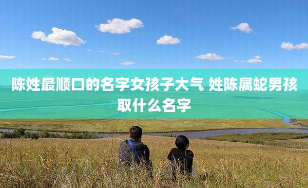 陈姓最顺口的名字女孩子大气 姓陈属蛇男孩取什么名字