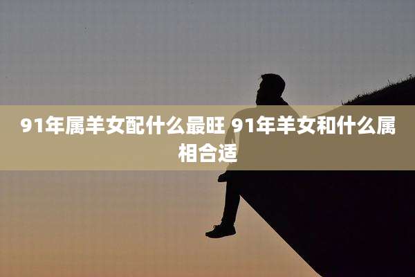 91年属羊女配什么最旺 91年羊女和什么属相合适