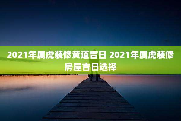 2021年属虎装修黄道吉日 2021年属虎装修房屋吉日选择