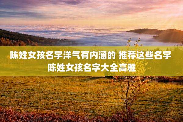 陈姓女孩名字洋气有内涵的 推荐这些名字 陈姓女孩名字大全高雅