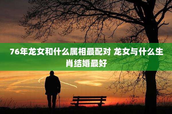76年龙女和什么属相最配对 龙女与什么生肖结婚最好