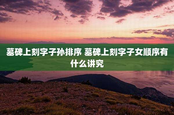 墓碑上刻字子孙排序 墓碑上刻字子女顺序有什么讲究