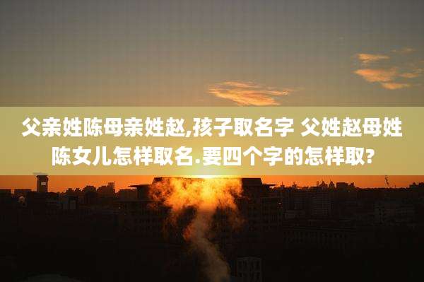 父亲姓陈母亲姓赵,孩子取名字 父姓赵母姓陈女儿怎样取名.要四个字的怎样取?