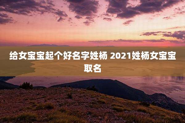 给女宝宝起个好名字姓杨 2021姓杨女宝宝取名