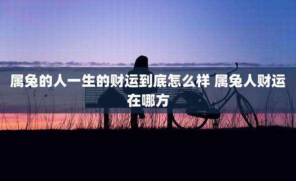 属兔的人一生的财运到底怎么样 属兔人财运在哪方