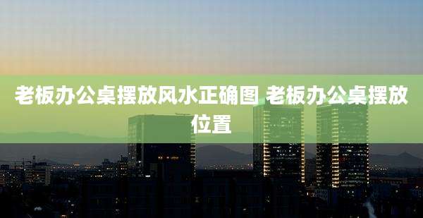老板办公桌摆放风水正确图 老板办公桌摆放位置