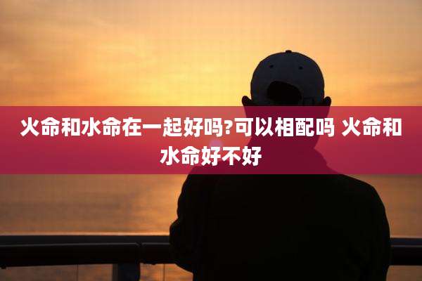 火命和水命在一起好吗?可以相配吗 火命和水命好不好
