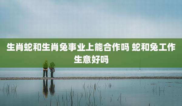 生肖蛇和生肖兔事业上能合作吗 蛇和兔工作生意好吗