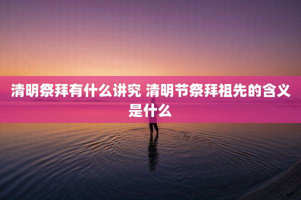 清明祭拜有什么讲究 清明节祭拜祖先的含义是什么