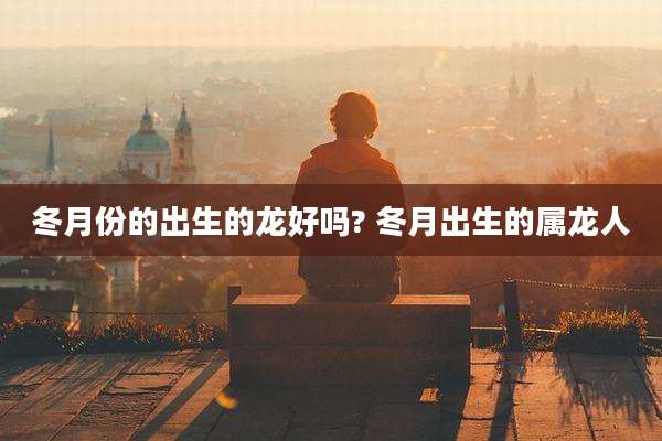 冬月份的出生的龙好吗? 冬月出生的属龙人