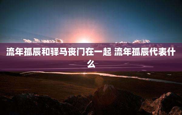 流年孤辰和驿马丧门在一起 流年孤辰代表什么