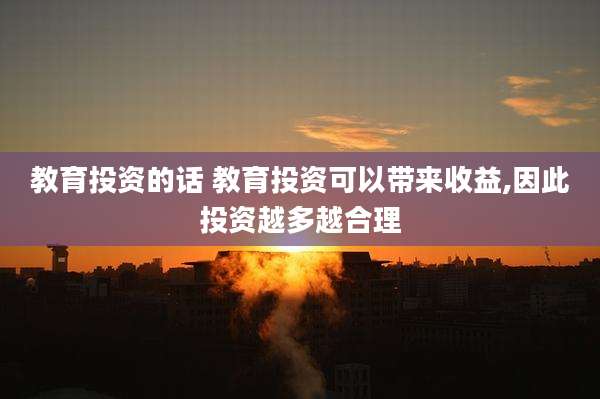 教育投资的话 教育投资可以带来收益,因此投资越多越合理