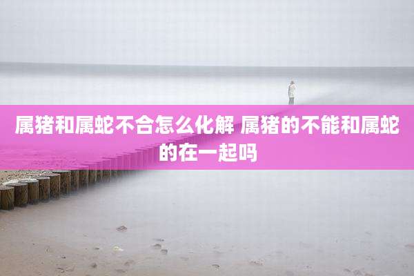 属猪和属蛇不合怎么化解 属猪的不能和属蛇的在一起吗