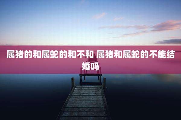 属猪的和属蛇的和不和 属猪和属蛇的不能结婚吗