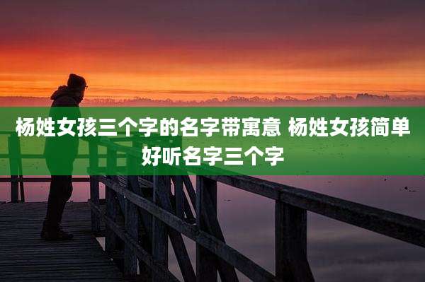 杨姓女孩三个字的名字带寓意 杨姓女孩简单好听名字三个字