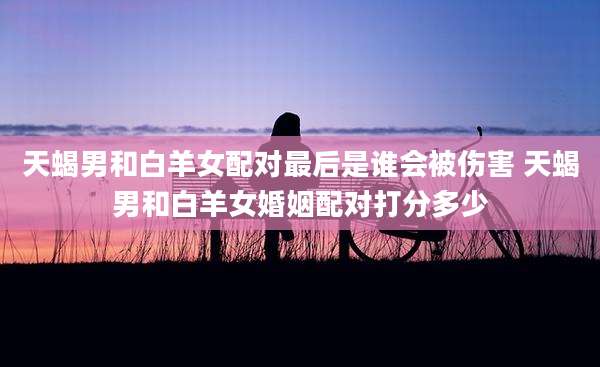 天蝎男和白羊女配对最后是谁会被伤害 天蝎男和白羊女婚姻配对打分多少