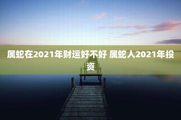 属蛇在2021年财运好不好 属蛇人2021年投资