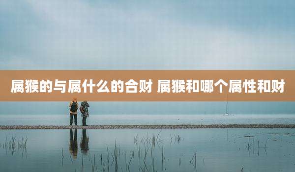 属猴的与属什么的合财 属猴和哪个属性和财