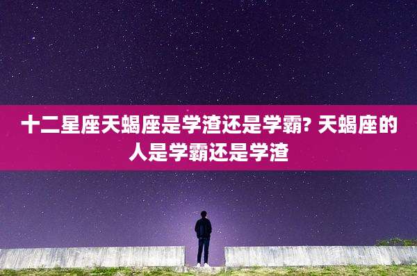 十二星座天蝎座是学渣还是学霸? 天蝎座的人是学霸还是学渣