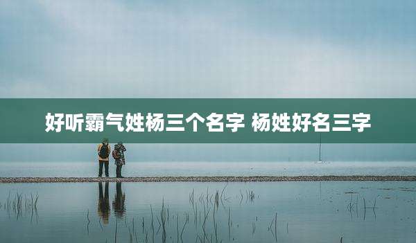 好听霸气姓杨三个名字 杨姓好名三字