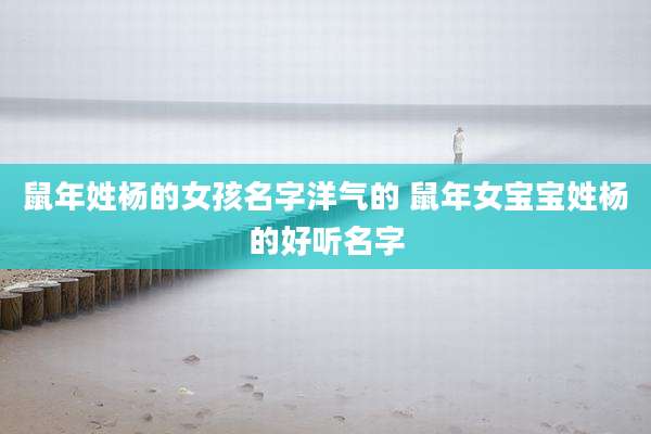 鼠年姓杨的女孩名字洋气的 鼠年女宝宝姓杨的好听名字