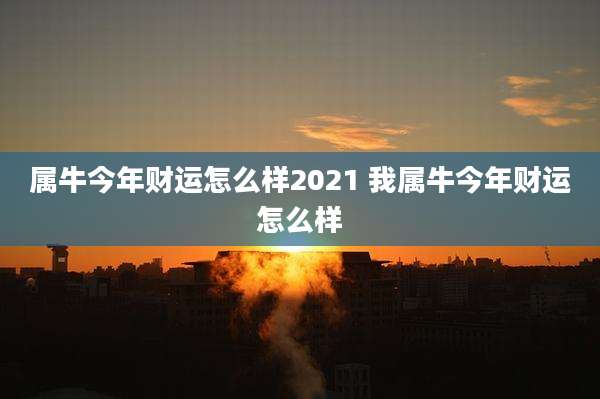 属牛今年财运怎么样2021 我属牛今年财运怎么样